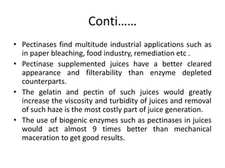 Conti……
• Pectinases find multitude industrial applications such as
in paper bleaching, food industry, remediation etc .
• Pectinase supplemented juices have a better cleared
appearance and filterability than enzyme depleted
counterparts.
• The gelatin and pectin of such juices would greatly
increase the viscosity and turbidity of juices and removal
of such haze is the most costly part of juice generation.
• The use of biogenic enzymes such as pectinases in juices
would act almost 9 times better than mechanical
maceration to get good results.
 