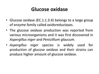 Glucose oxidase
• Glucose oxidase (EC.1.1.3.4) belongs to a large group
of enzyme family called oxidoreductases.
• The glucose oxidase production was reported from
various microorganisms and it was first discovered in
Aspergillus niger and Penicillium glaucum.
• Aspergillus niger species is widely used for
production of glucose oxidase and their strains can
produce higher amount of glucose oxidase.
 
