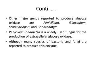Conti……
• Other major genus reported to produce glucose
oxidase are Penicillium, Gliocadium,
Scopulariopsis, and Gonatobotyrs.
• Penicillium adametzii is a widely used fungus for the
production of extracellular glucose oxidase.
• Although many species of bacteria and fungi are
reported to produce this enzyme.
 