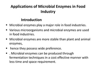 Applications of Microbial Enzymes in Food
Industry
Introduction
▪ Microbial enzymes play a major role in food industries.
▪ Various microorganisms and microbial enzymes are used
in food industries.
▪ Microbial enzymes are more stable than plant and animal
enzymes,
▪ hence they possess wide preference.
▪ . Microbial enzymes can be produced through
fermentation techniques in a cost effective manner with
less time and space requirement.
 