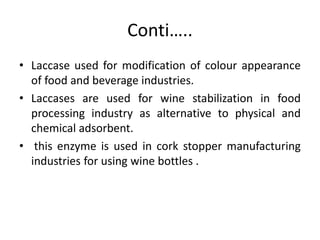 Conti…..
• Laccase used for modification of colour appearance
of food and beverage industries.
• Laccases are used for wine stabilization in food
processing industry as alternative to physical and
chemical adsorbent.
• this enzyme is used in cork stopper manufacturing
industries for using wine bottles .
 