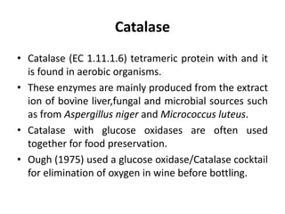 Catalase
• Catalase (EC 1.11.1.6) tetrameric protein with and it
is found in aerobic organisms.
• These enzymes are mainly produced from the extract
ion of bovine liver,fungal and microbial sources such
as from Aspergillus niger and Micrococcus luteus.
• Catalase with glucose oxidases are often used
together for food preservation.
• Ough (1975) used a glucose oxidase/Catalase cocktail
for elimination of oxygen in wine before bottling.
 
