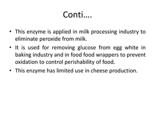 Conti….
• This enzyme is applied in milk processing industry to
eliminate peroxide from milk.
• It is used for removing glucose from egg white in
baking industry and in food food wrappers to prevent
oxidation to control perishability of food.
• This enzyme has limited use in cheese production.
 