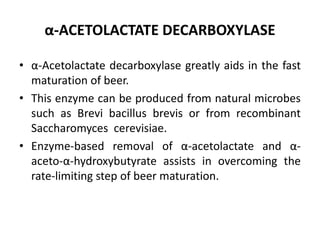 α-ACETOLACTATE DECARBOXYLASE
• α-Acetolactate decarboxylase greatly aids in the fast
maturation of beer.
• This enzyme can be produced from natural microbes
such as Brevi bacillus brevis or from recombinant
Saccharomyces cerevisiae.
• Enzyme-based removal of α-acetolactate and α-
aceto-α-hydroxybutyrate assists in overcoming the
rate-limiting step of beer maturation.
 