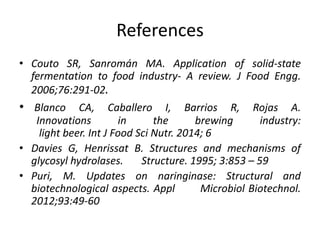 References
• Couto SR, Sanromán MA. Application of solid-state
fermentation to food industry- A review. J Food Engg.
2006;76:291-02.
• Blanco CA, Caballero I, Barrios R, Rojas A.
Innovations in the brewing industry:
light beer. Int J Food Sci Nutr. 2014; 6
• Davies G, Henrissat B. Structures and mechanisms of
glycosyl hydrolases. Structure. 1995; 3:853 – 59
• Puri, M. Updates on naringinase: Structural and
biotechnological aspects. Appl Microbiol Biotechnol.
2012;93:49-60
 