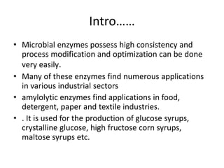 Intro……
• Microbial enzymes possess high consistency and
process modification and optimization can be done
very easily.
• Many of these enzymes find numerous applications
in various industrial sectors
• amylolytic enzymes find applications in food,
detergent, paper and textile industries.
• . It is used for the production of glucose syrups,
crystalline glucose, high fructose corn syrups,
maltose syrups etc.
 