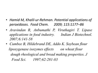 • Hamid M, Khalil-ur-Rehman. Potential applications of
peroxidases. Food Chem. 2009; 115:1177–86
• Aravindan R, Anbumathi P, Viruthagiri T. Lipase
applications in food industry. Indian J Biotechnol.
2007;6:141-58
• Cumbee B, Hildebrand DE, Addo K. Soybean flour
lipoxygenase isozymes effects on wheat flour
dough rheological and bread making properties. J
Food Sci. 1997;62:281-83
 