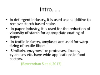 Intro……
• In detergent industry, it is used as an additive to
remove starch based stains.
• In paper industry, it is used for the reduction of
viscosity of starch for appropriate coating of
paper.
• In textile industry, amylases are used for warp
sizing of textile fibers.
• Similarly, enzymes like proteases, lipases,
xylanases etc. have wide applications in food
sectors.
(Raveendran S et al,2017)
 