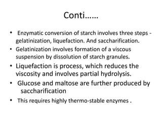Conti……
• Enzymatic conversion of starch involves three steps -
gelatinization, liquefaction. And saccharification.
• Gelatinization involves formation of a viscous
suspension by dissolution of starch granules.
• Liquefaction is process, which reduces the
viscosity and involves partial hydrolysis.
• Glucose and maltose are further produced by
saccharification
• This requires highly thermo-stable enzymes .
 