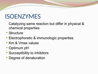ISOENZYMES
Catalyzing same reaction but differ in physical &
chemical properties
 Structure
 Electrophoretic & immunologic properties
 Km & Vmax values
 Optimum pH
 Succeptibility to inhibitors
 Degree of denaturation
 