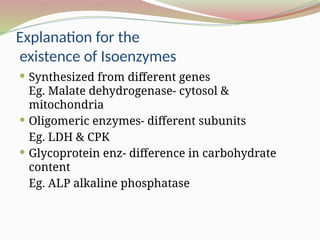 Explanation for the
existence of Isoenzymes
 Synthesized from different genes
Eg. Malate dehydrogenase- cytosol &
mitochondria
 Oligomeric enzymes- different subunits
Eg. LDH & CPK
 Glycoprotein enz- difference in carbohydrate
content
Eg. ALP alkaline phosphatase
 