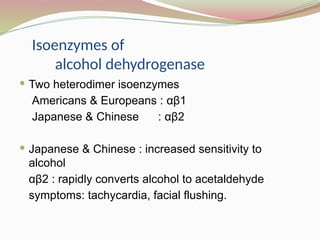 Isoenzymes of
alcohol dehydrogenase
 Two heterodimer isoenzymes
Americans & Europeans : αβ1
Japanese & Chinese : αβ2
 Japanese & Chinese : increased sensitivity to
alcohol
αβ2 : rapidly converts alcohol to acetaldehyde
symptoms: tachycardia, facial flushing.
 