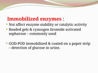 Immobilized enzymes :
 Not affect enzyme stability or catalytic activity
 Beaded gels & cyanogen bromide activated
sepharose – commonly used
 GOD-POD immobilized & coated on a paper strip
– detection of glucose in urine.
 