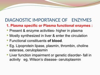 DIAGNOSTIC IMPORTANCE OF ENZYMES
1. Plasma specific or Plasma functional enzymes :
 Present & enzyme activities- higher in plasma
 Mostly synthesized in liver & enter the circulation
 Functional constituents of blood.
 Eg. Lipoprotein lipase, plasmin, thrombin, choline
esterase, ceruloplasmin
 Liver function impairment or genetic disorder- fall in
activity eg. Wilson’s disease- ceruloplasmin
 