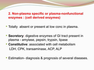 2. Non-plasma specific or plasma-nonfunctional
enzymes : (cell derived enzymes)
 Totally absent or present at low conc in plasma.
 Secretory: digestive enzymes of GI tract present in
plasma - amylase, pepsin, trypsin, lipase
 Constitutive: associated with cell metabolism
LDH, CPK, transaminase, ACP, ALP
 Estimation- diagnosis & prognosis of several diseases.
 