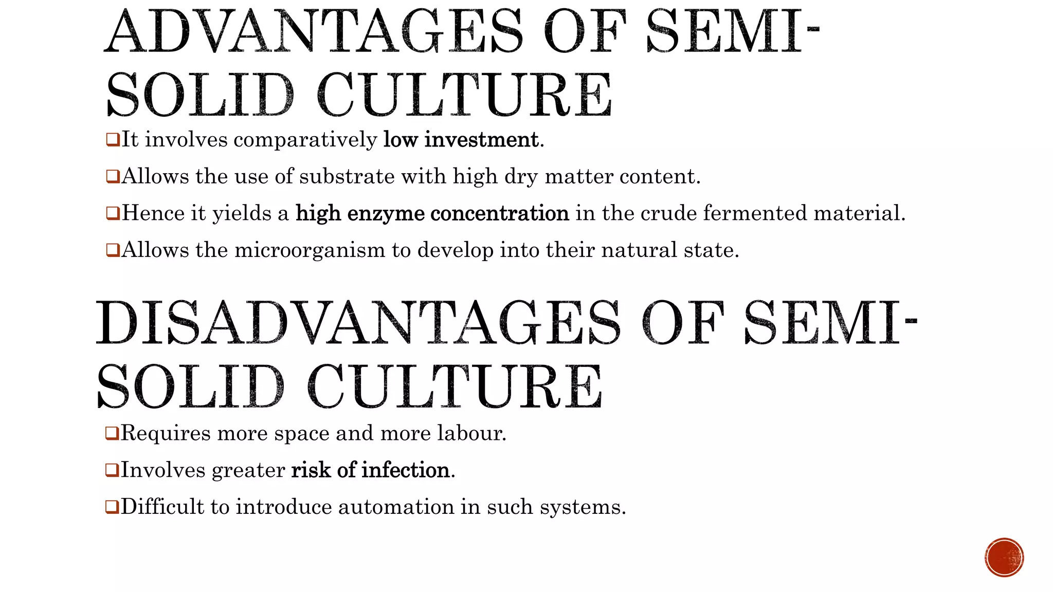 It involves comparatively low investment.
Allows the use of substrate with high dry matter content.
Hence it yields a high enzyme concentration in the crude fermented material.
Allows the microorganism to develop into their natural state.
Requires more space and more labour.
Involves greater risk of infection.
Difficult to introduce automation in such systems.
 