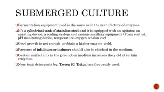 Fermentation equipment used is the same as in the manufacture of enzymes.
It’s a cylindrical tank of stainless steel and it is equipped with an agitator, an
aerating device, a cooling system and various ancillary equipment (Foam control,
pH monitoring device, temperature, oxygen tension etc)
Good growth is not enough to obtain a higher enzyme yield.
Presence of inhibitors or inducers should also be checked in the medium.
Certain surfactants in the production medium increases the yield of certain
enzymes.
Non- ionic detergents (eg. Tween 80, Triton) are frequently used.
 