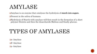 Amylase is an enzyme that catalyses the hydrolysis of starch into sugars.
Present in the saliva of humans.
Hydrolysis of Starch with amylase will first result in the formation of a short
polymer Dextrin and then the disaccharide Maltose and finally glucose.
α- Amylase
ß- Amylase
γ- Amylase
 