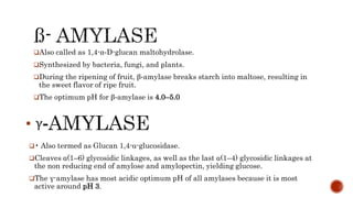 Also called as 1,4-α-D-glucan maltohydrolase.
Synthesized by bacteria, fungi, and plants.
During the ripening of fruit, β-amylase breaks starch into maltose, resulting in
the sweet flavor of ripe fruit.
The optimum pH for β-amylase is 4.0–5.0
• Also termed as Glucan 1,4-α-glucosidase.
Cleaves α(1–6) glycosidic linkages, as well as the last α(1–4) glycosidic linkages at
the non reducing end of amylose and amylopectin, yielding glucose.
The γ-amylase has most acidic optimum pH of all amylases because it is most
active around pH 3.
 