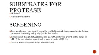 Because the enzymes should be stable in alkaline conditions, screening for better
producers is done by using highly alkaline media.
It was found that B. licheniformis and B. subtilis showed growth is the range of
pH 6-7 by new strains were found to grow even in pH 10-11.
Genetic Manipulation can also be carried out.
Molasses
And nutrient broths
 