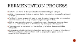 Cultures are stored in the lyophilized state or under Liquid nitrogen.
Initial cultures are carried out in shaken flasks and small fermenters (40-100 m3 )
at 30-37° C
Fed-Batch culture is generally used to keep down the concentration of ammonium
ions and amino acids as they may repress protease production.
High oxygen partial pressure is generally necessary for optimal protease titers
Time span for fermentation is 48-72 hours depending upon the organism.
Proteases must be converted in a particulate form before they are added to
detergents.
To prepare a suitable encapsulated product, a wet paste of enzyme is melted at 50-
70° C with a hydrophobic substance such as polyethylene glycol and then
converted into tiny particles.
 