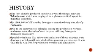 The first enzyme produced industrially was the fungal amylase
Takadiastase which was employed as a pharmaceutical agent for
digestive disorders.
By 1969, 80% of all laundry detergents contained enzymes, chiefly
Proteases.
Due to the occurrence of allergies among the production workers
and consumers, the sale of such enzyme utilizing detergents
decreased drastically.
Special techniques like micro-encapsulation of these enzymes were
developed which could provide dustless protease preparation. It was
thus made risk free for production workers and consumers.
 