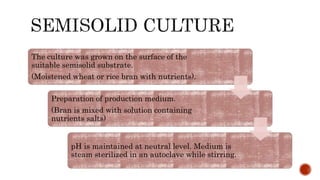 The culture was grown on the surface of the
suitable semisolid substrate.
(Moistened wheat or rice bran with nutrients).
Preparation of production medium.
(Bran is mixed with solution containing
nutrients salts)
pH is maintained at neutral level. Medium is
steam sterilized in an autoclave while stirring.
 