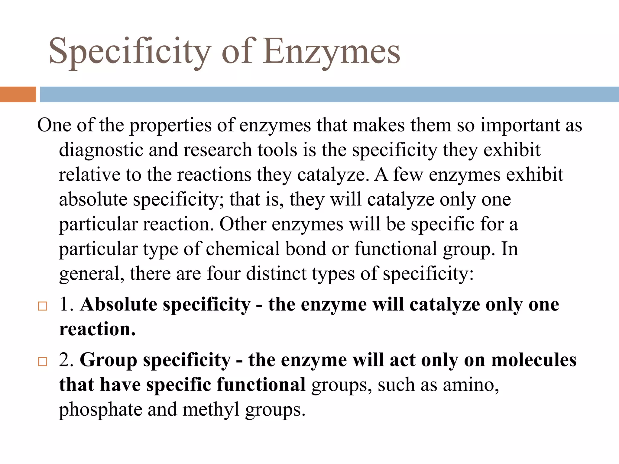 Specificity of Enzymes
One of the properties of enzymes that makes them so important as
diagnostic and research tools is the specificity they exhibit
relative to the reactions they catalyze. A few enzymes exhibit
absolute specificity; that is, they will catalyze only one
particular reaction. Other enzymes will be specific for a
particular type of chemical bond or functional group. In
general, there are four distinct types of specificity:
 1. Absolute specificity - the enzyme will catalyze only one
reaction.
 2. Group specificity - the enzyme will act only on molecules
that have specific functional groups, such as amino,
phosphate and methyl groups.
 