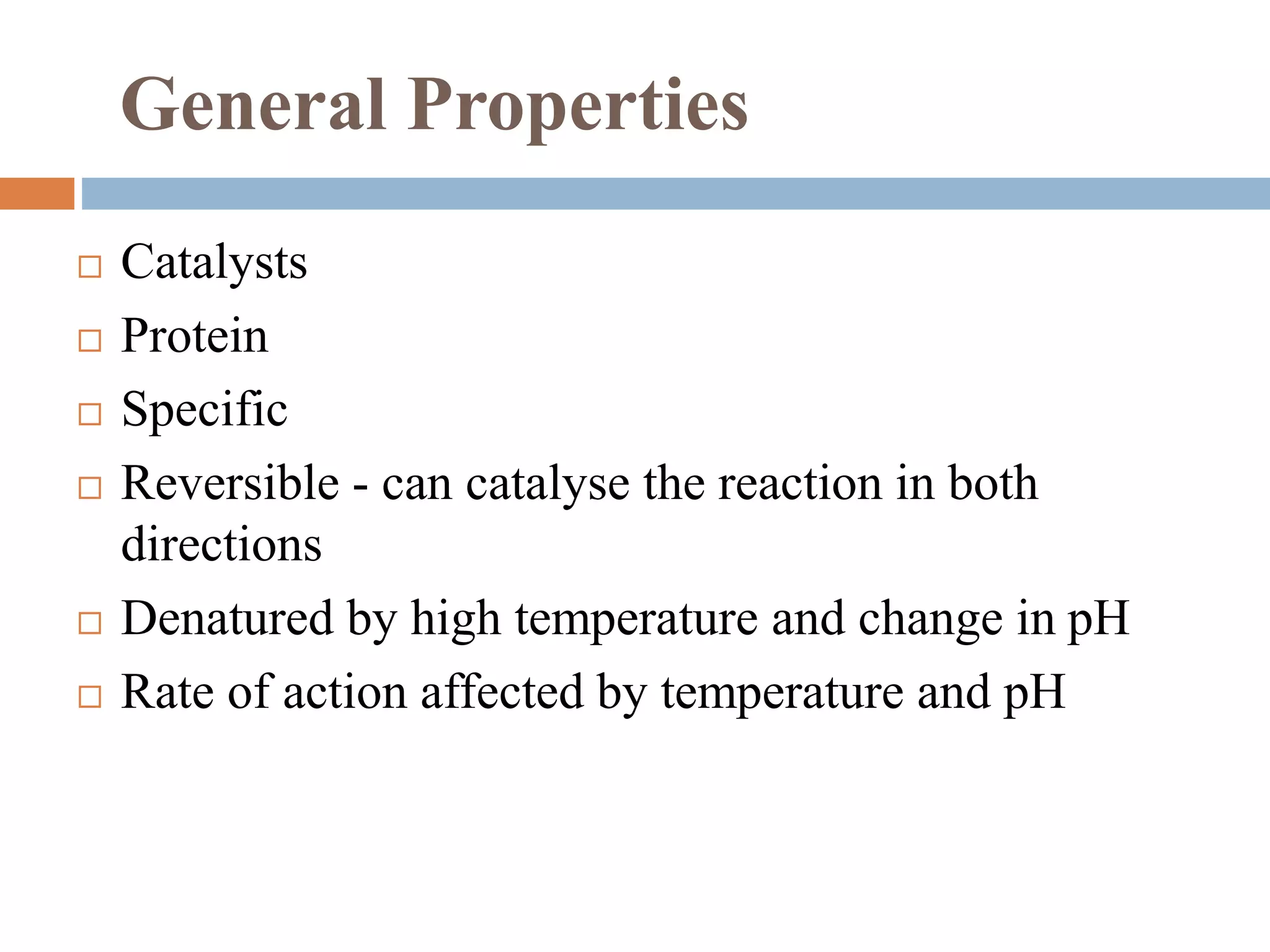General Properties
 Catalysts
 Protein
 Specific
 Reversible - can catalyse the reaction in both
directions
 Denatured by high temperature and change in pH
 Rate of action affected by temperature and pH
 