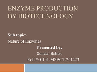 ENZYME PRODUCTION
BY BIOTECHNOLOGY
Sub topic:
Nature of Enzymes
Presented by:
Sundas Babar.
Roll #: 0101-MSBOT-201423
 