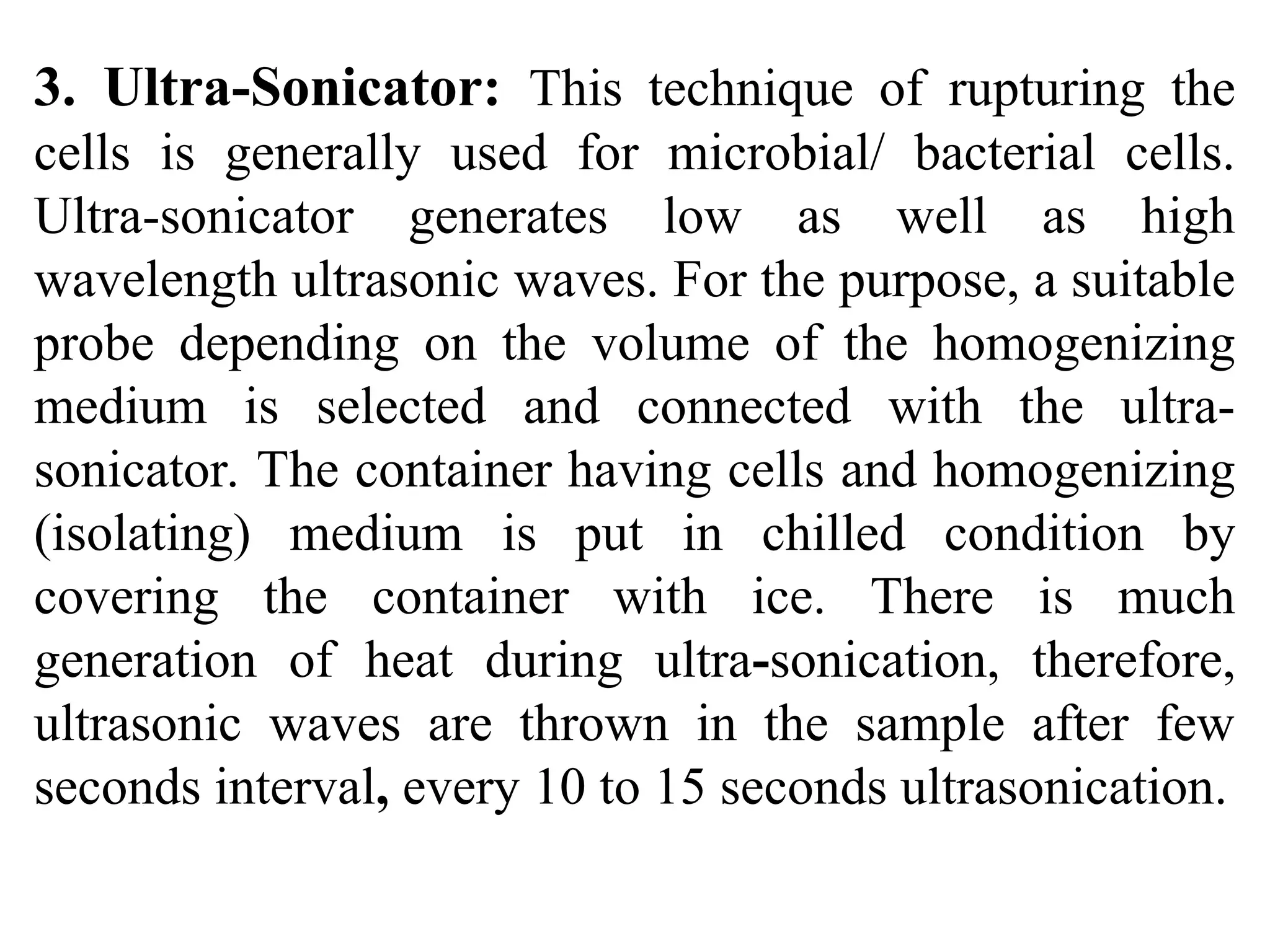 3. Ultra-Sonicator: This technique of rupturing the
cells is generally used for microbial/ bacterial cells.
Ultra-sonicator generates low as well as high
wavelength ultrasonic waves. For the purpose, a suitable
probe depending on the volume of the homogenizing
medium is selected and connected with the ultra-
sonicator. The container having cells and homogenizing
(isolating) medium is put in chilled condition by
covering the container with ice. There is much
generation of heat during ultra-sonication, therefore,
ultrasonic waves are thrown in the sample after few
seconds interval, every 10 to 15 seconds ultrasonication.
 