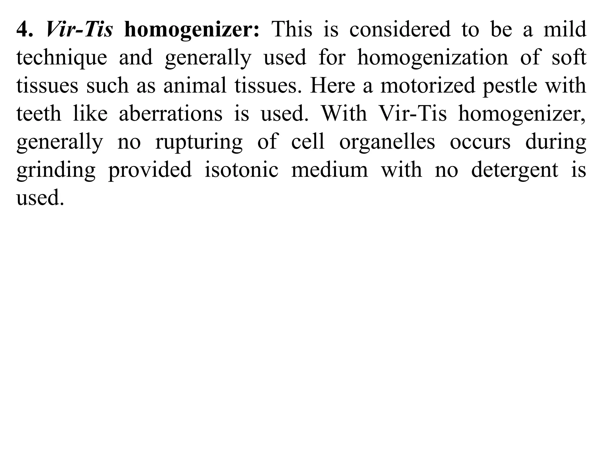 4. Vir-Tis homogenizer: This is considered to be a mild
technique and generally used for homogenization of soft
tissues such as animal tissues. Here a motorized pestle with
teeth like aberrations is used. With Vir-Tis homogenizer,
generally no rupturing of cell organelles occurs during
grinding provided isotonic medium with no detergent is
used.
 