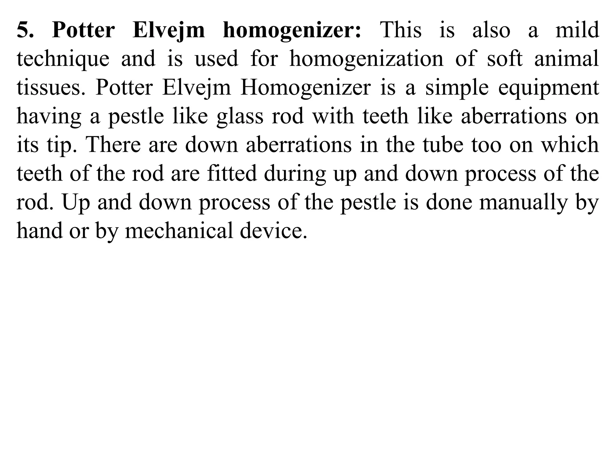 5. Potter Elvejm homogenizer: This is also a mild
technique and is used for homogenization of soft animal
tissues. Potter Elvejm Homogenizer is a simple equipment
having a pestle like glass rod with teeth like aberrations on
its tip. There are down aberrations in the tube too on which
teeth of the rod are fitted during up and down process of the
rod. Up and down process of the pestle is done manually by
hand or by mechanical device.
 