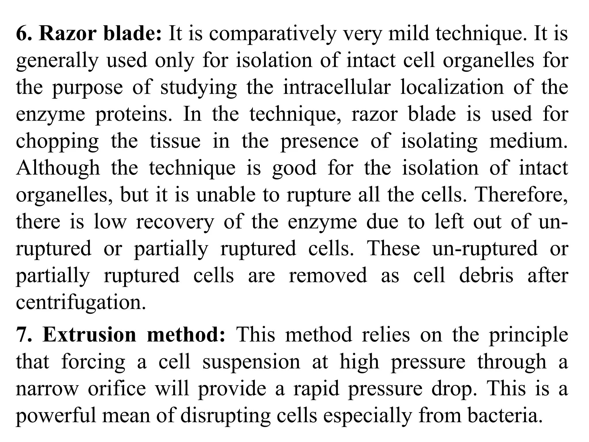 6. Razor blade: It is comparatively very mild technique. It is
generally used only for isolation of intact cell organelles for
the purpose of studying the intracellular localization of the
enzyme proteins. In the technique, razor blade is used for
chopping the tissue in the presence of isolating medium.
Although the technique is good for the isolation of intact
organelles, but it is unable to rupture all the cells. Therefore,
there is low recovery of the enzyme due to left out of un-
ruptured or partially ruptured cells. These un-ruptured or
partially ruptured cells are removed as cell debris after
centrifugation.
7. Extrusion method: This method relies on the principle
that forcing a cell suspension at high pressure through a
narrow orifice will provide a rapid pressure drop. This is a
powerful mean of disrupting cells especially from bacteria.
 