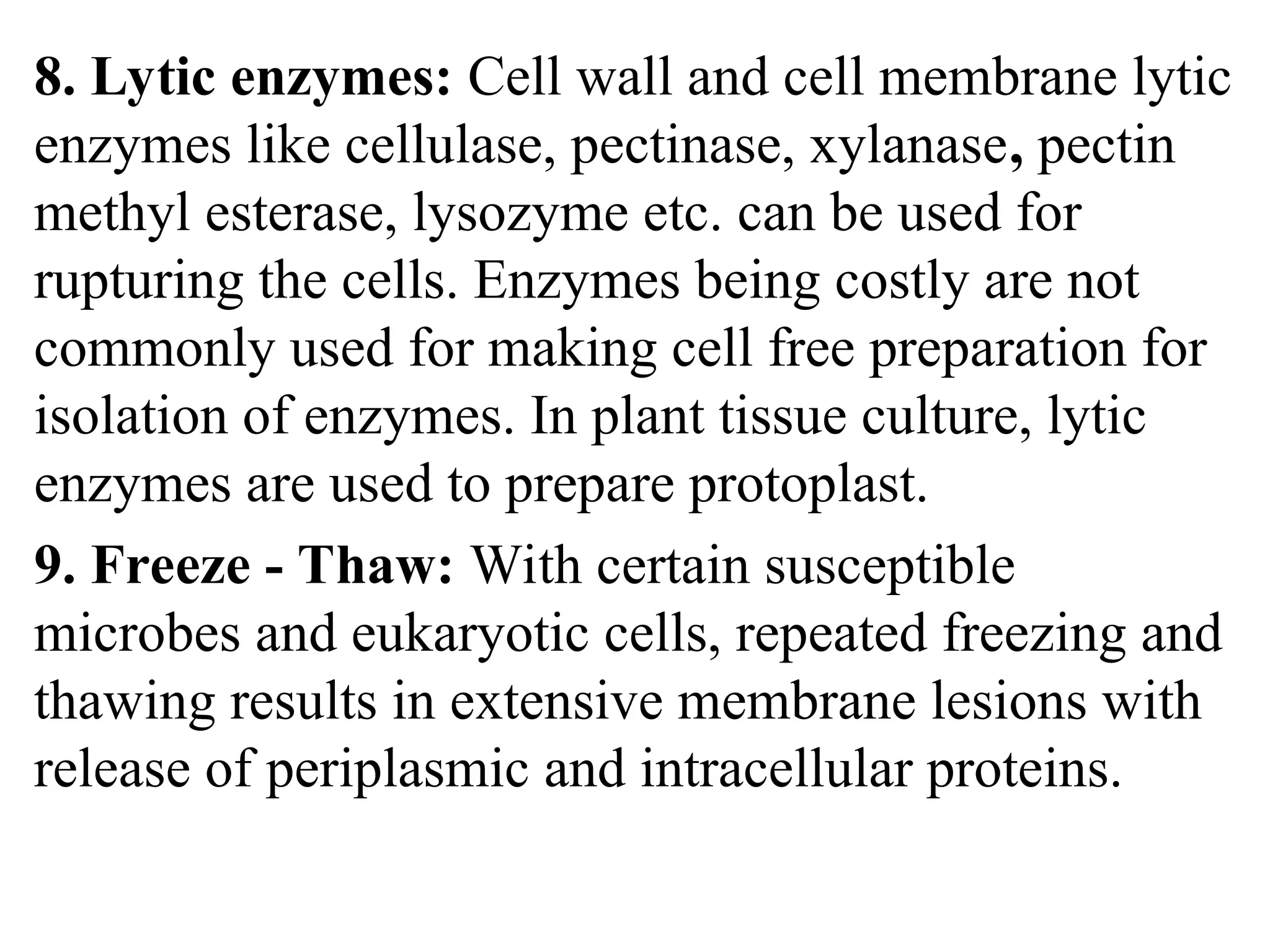 8. Lytic enzymes: Cell wall and cell membrane lytic
enzymes like cellulase, pectinase, xylanase, pectin
methyl esterase, lysozyme etc. can be used for
rupturing the cells. Enzymes being costly are not
commonly used for making cell free preparation for
isolation of enzymes. In plant tissue culture, lytic
enzymes are used to prepare protoplast.
9. Freeze - Thaw: With certain susceptible
microbes and eukaryotic cells, repeated freezing and
thawing results in extensive membrane lesions with
release of periplasmic and intracellular proteins.
 