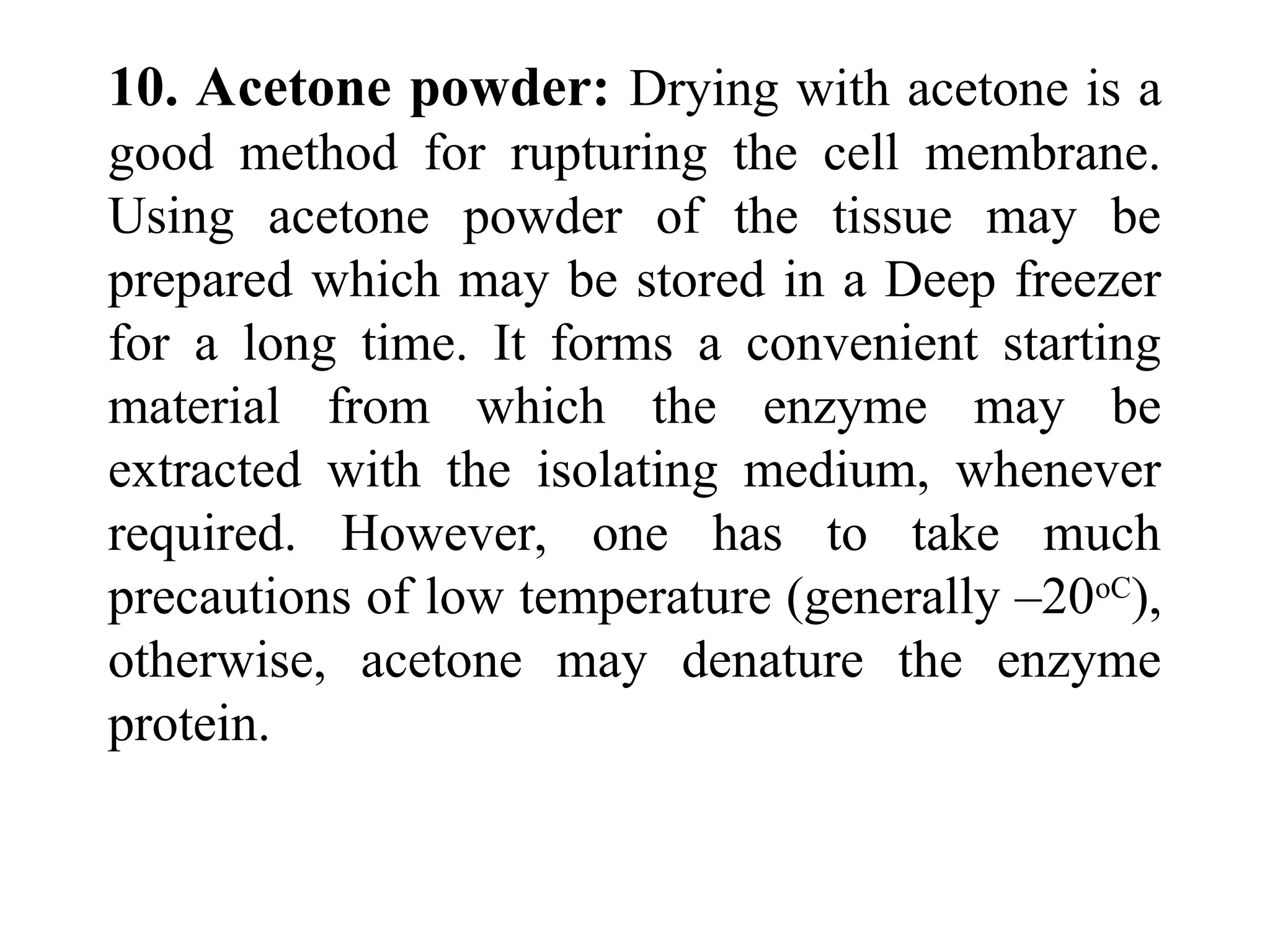 10. Acetone powder: Drying with acetone is a
good method for rupturing the cell membrane.
Using acetone powder of the tissue may be
prepared which may be stored in a Deep freezer
for a long time. It forms a convenient starting
material from which the enzyme may be
extracted with the isolating medium, whenever
required. However, one has to take much
precautions of low temperature (generally –20oC
),
otherwise, acetone may denature the enzyme
protein.
 