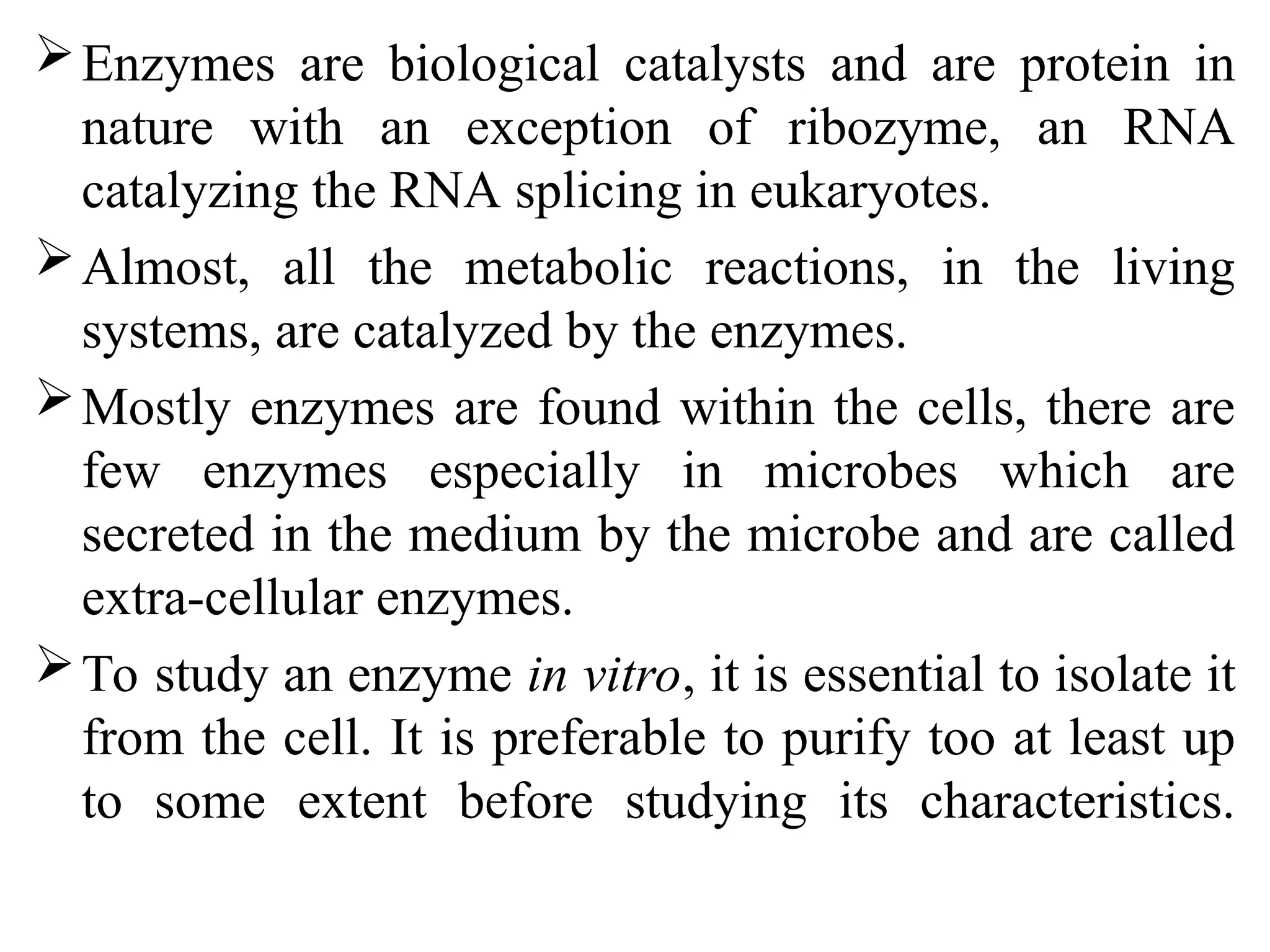 Enzymes are biological catalysts and are protein in
nature with an exception of ribozyme, an RNA
catalyzing the RNA splicing in eukaryotes.
Almost, all the metabolic reactions, in the living
systems, are catalyzed by the enzymes.
Mostly enzymes are found within the cells, there are
few enzymes especially in microbes which are
secreted in the medium by the microbe and are called
extra-cellular enzymes.
To study an enzyme in vitro, it is essential to isolate it
from the cell. It is preferable to purify too at least up
to some extent before studying its characteristics.
 