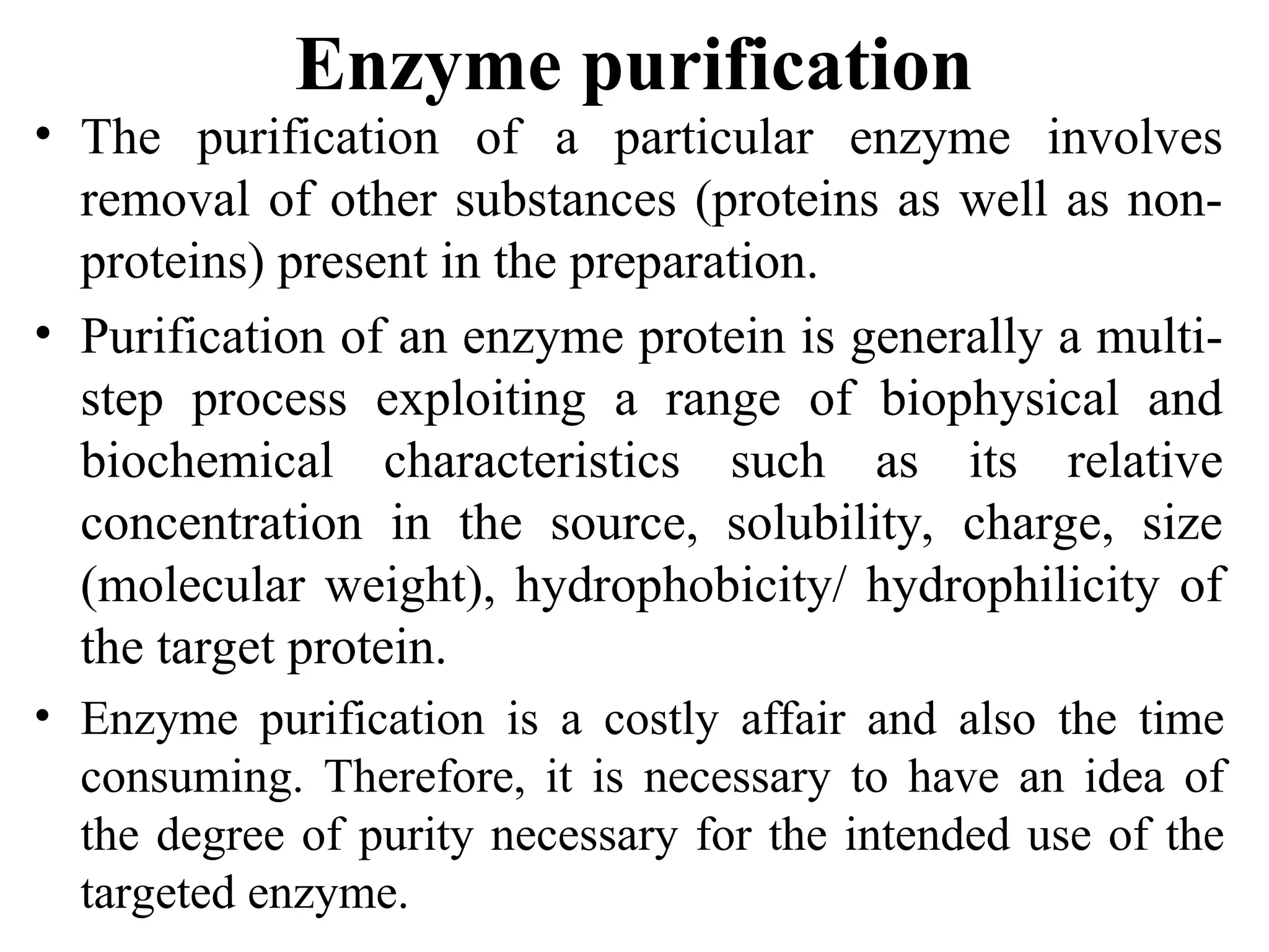 Enzyme purification
• The purification of a particular enzyme involves
removal of other substances (proteins as well as non-
proteins) present in the preparation.
• Purification of an enzyme protein is generally a multi-
step process exploiting a range of biophysical and
biochemical characteristics such as its relative
concentration in the source, solubility, charge, size
(molecular weight), hydrophobicity/ hydrophilicity of
the target protein.
• Enzyme purification is a costly affair and also the time
consuming. Therefore, it is necessary to have an idea of
the degree of purity necessary for the intended use of the
targeted enzyme.
 