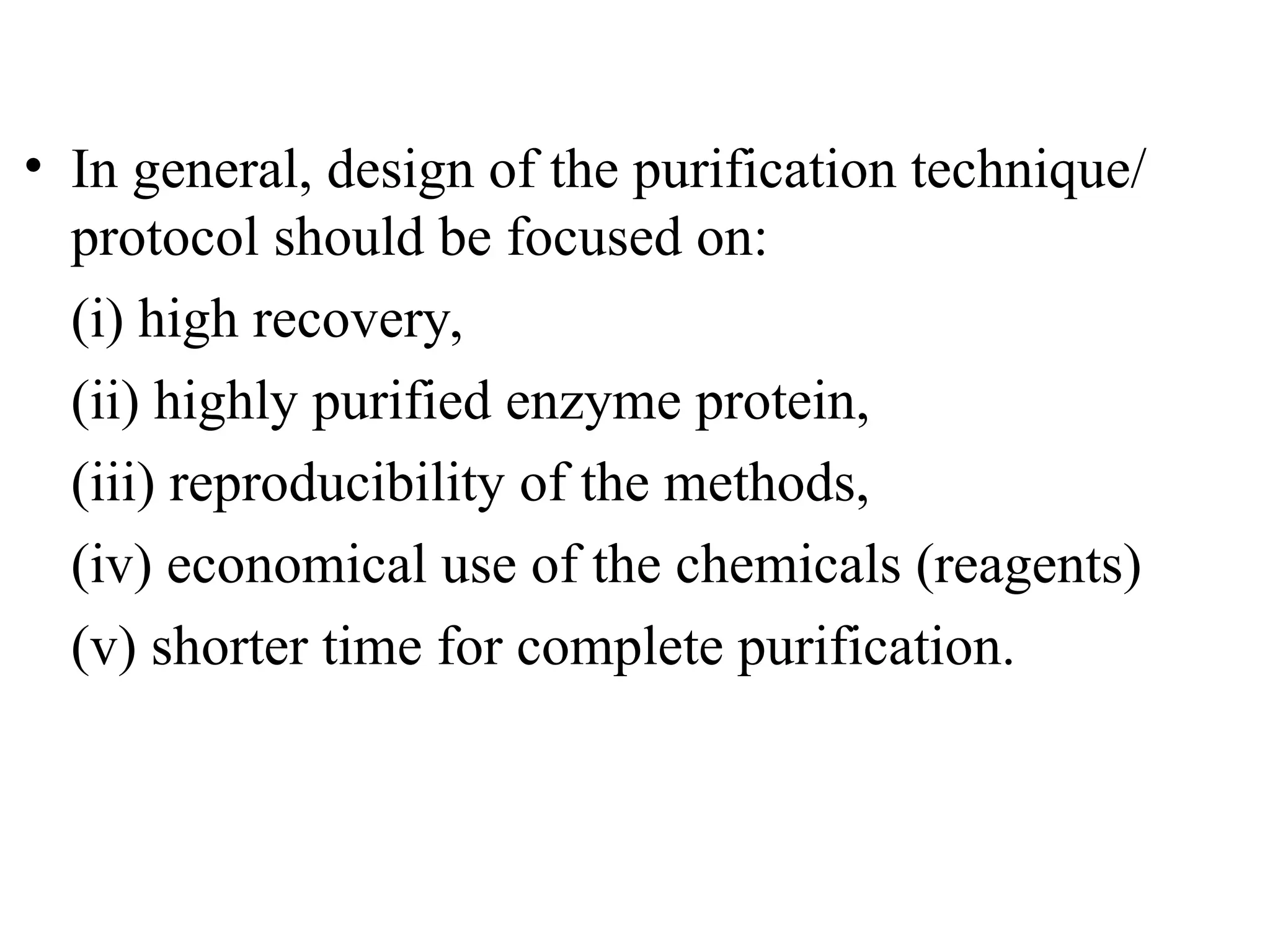 • In general, design of the purification technique/
protocol should be focused on:
(i) high recovery,
(ii) highly purified enzyme protein,
(iii) reproducibility of the methods,
(iv) economical use of the chemicals (reagents)
(v) shorter time for complete purification.
 