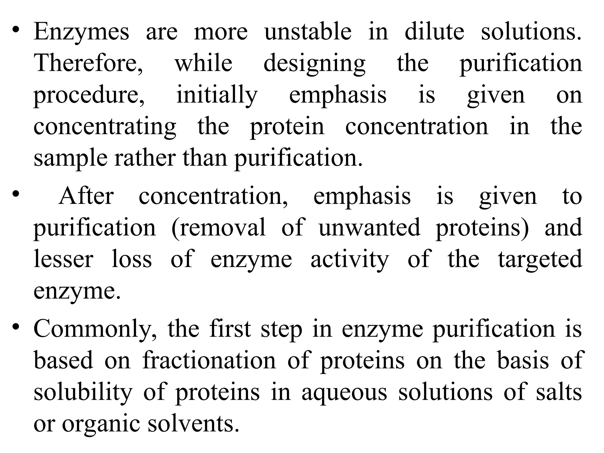 • Enzymes are more unstable in dilute solutions.
Therefore, while designing the purification
procedure, initially emphasis is given on
concentrating the protein concentration in the
sample rather than purification.
• After concentration, emphasis is given to
purification (removal of unwanted proteins) and
lesser loss of enzyme activity of the targeted
enzyme.
• Commonly, the first step in enzyme purification is
based on fractionation of proteins on the basis of
solubility of proteins in aqueous solutions of salts
or organic solvents.
 