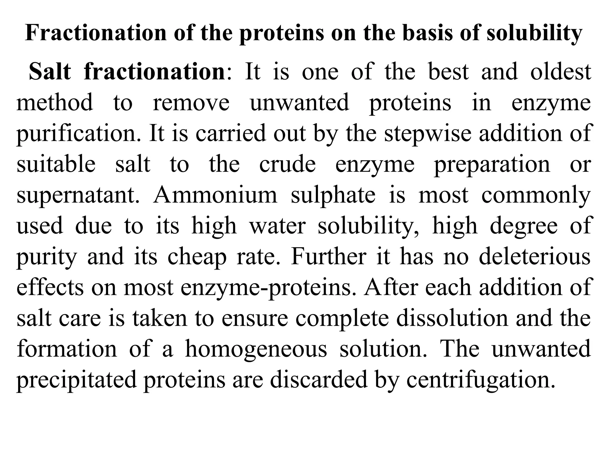 Fractionation of the proteins on the basis of solubility
Salt fractionation: It is one of the best and oldest
method to remove unwanted proteins in enzyme
purification. It is carried out by the stepwise addition of
suitable salt to the crude enzyme preparation or
supernatant. Ammonium sulphate is most commonly
used due to its high water solubility, high degree of
purity and its cheap rate. Further it has no deleterious
effects on most enzyme-proteins. After each addition of
salt care is taken to ensure complete dissolution and the
formation of a homogeneous solution. The unwanted
precipitated proteins are discarded by centrifugation.
 