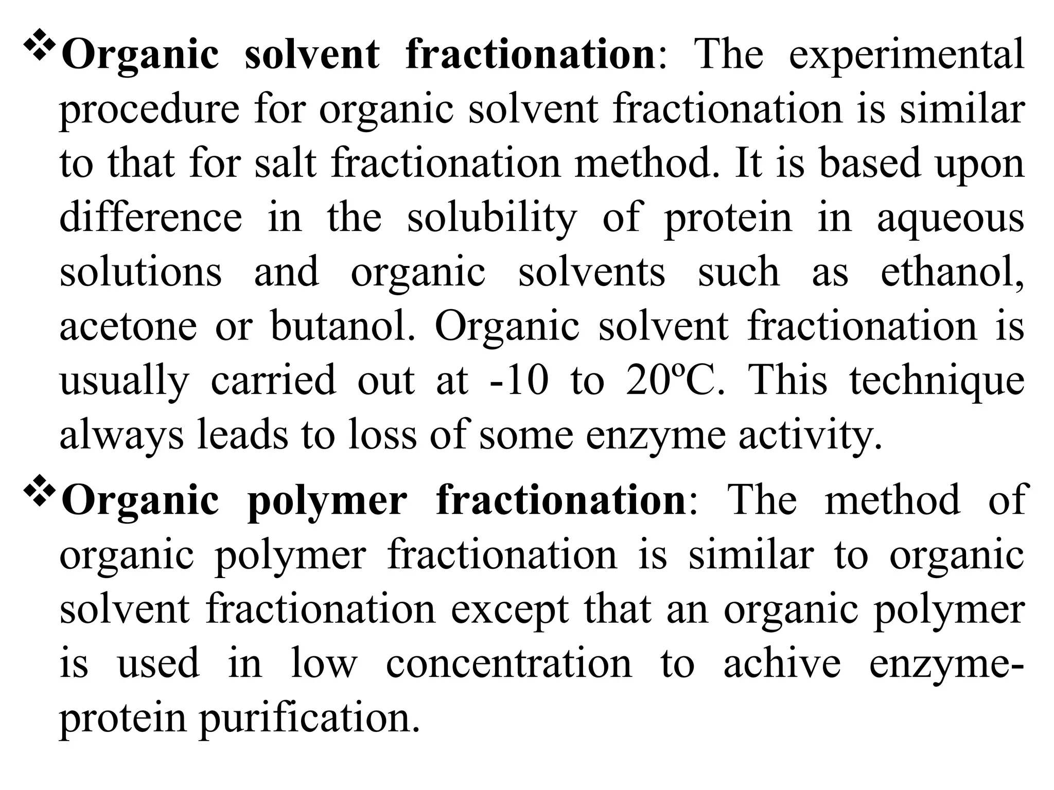 Organic solvent fractionation: The experimental
procedure for organic solvent fractionation is similar
to that for salt fractionation method. It is based upon
difference in the solubility of protein in aqueous
solutions and organic solvents such as ethanol,
acetone or butanol. Organic solvent fractionation is
usually carried out at -10 to 20ºC. This technique
always leads to loss of some enzyme activity.
Organic polymer fractionation: The method of
organic polymer fractionation is similar to organic
solvent fractionation except that an organic polymer
is used in low concentration to achive enzyme-
protein purification.
 