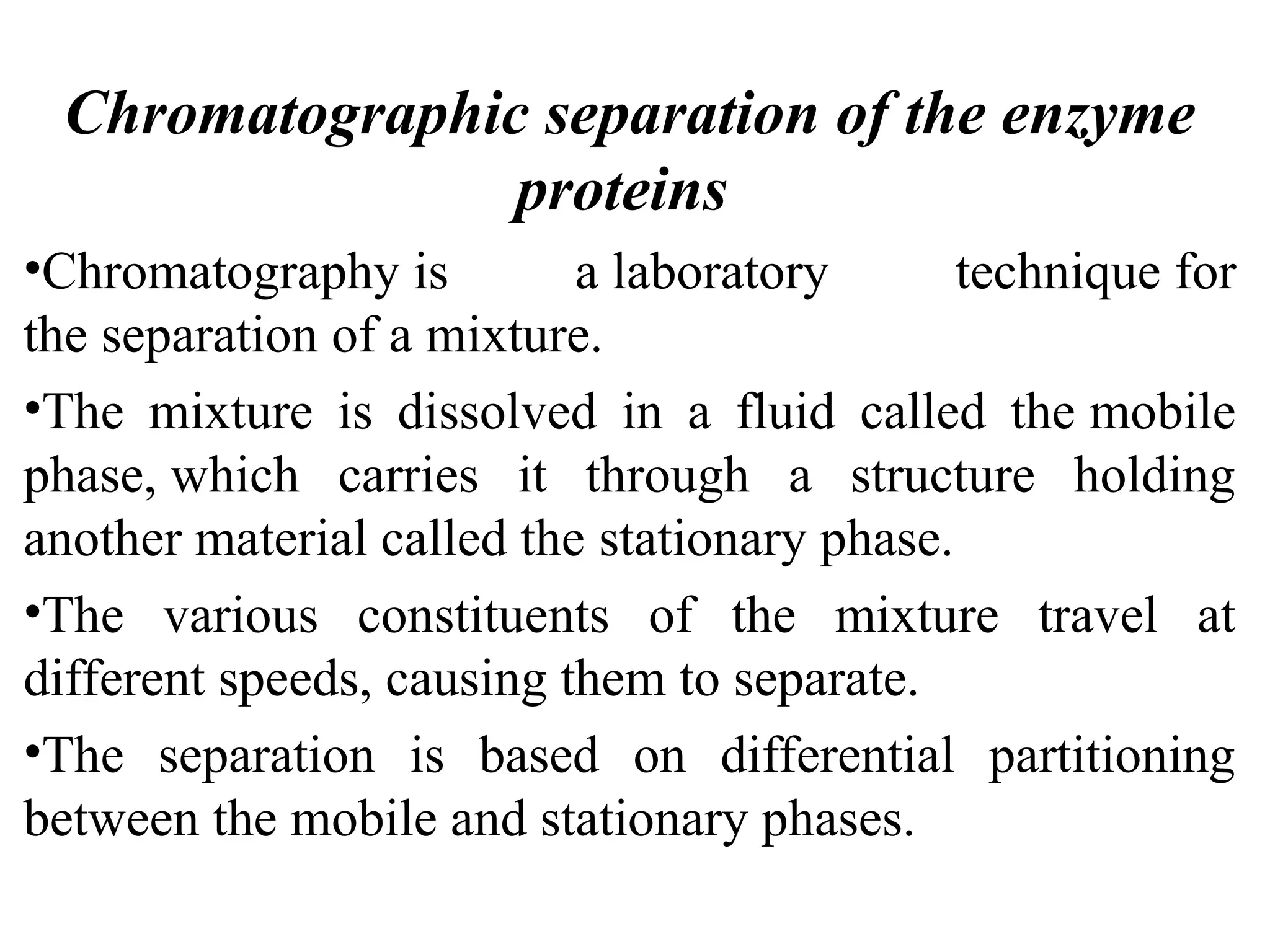Chromatographic separation of the enzyme
proteins
•Chromatography is a laboratory technique for
the separation of a mixture.
•The mixture is dissolved in a fluid called the mobile
phase, which carries it through a structure holding
another material called the stationary phase.
•The various constituents of the mixture travel at
different speeds, causing them to separate.
•The separation is based on differential partitioning
between the mobile and stationary phases.
 