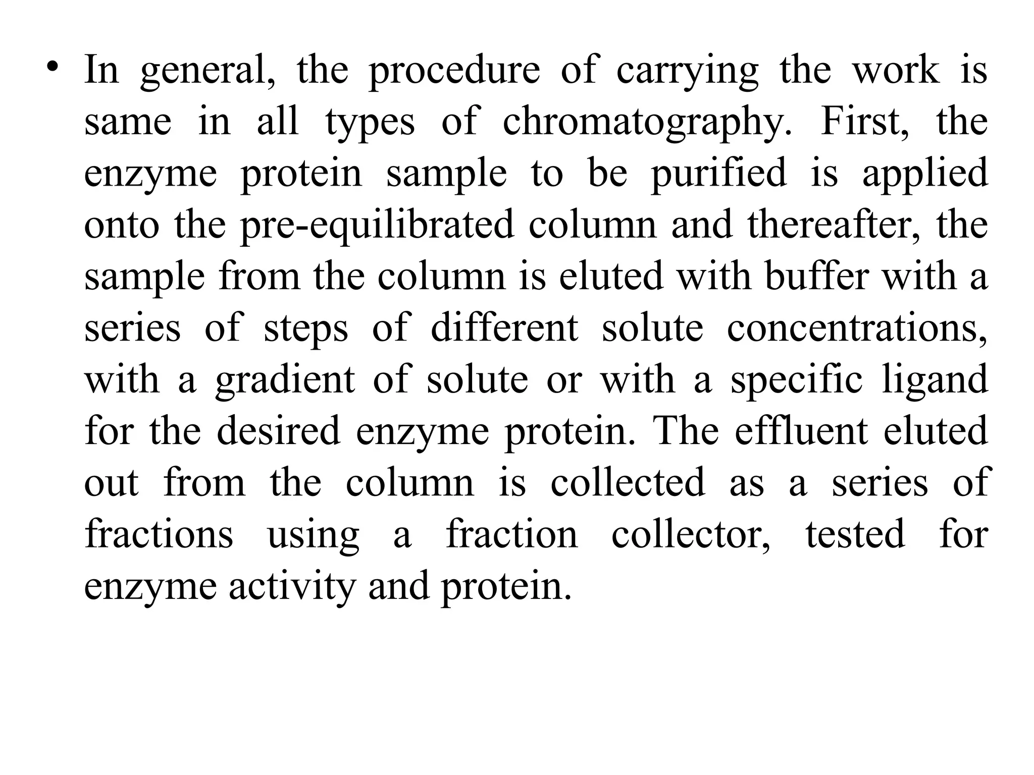 • In general, the procedure of carrying the work is
same in all types of chromatography. First, the
enzyme protein sample to be purified is applied
onto the pre-equilibrated column and thereafter, the
sample from the column is eluted with buffer with a
series of steps of different solute concentrations,
with a gradient of solute or with a specific ligand
for the desired enzyme protein. The effluent eluted
out from the column is collected as a series of
fractions using a fraction collector, tested for
enzyme activity and protein.
 