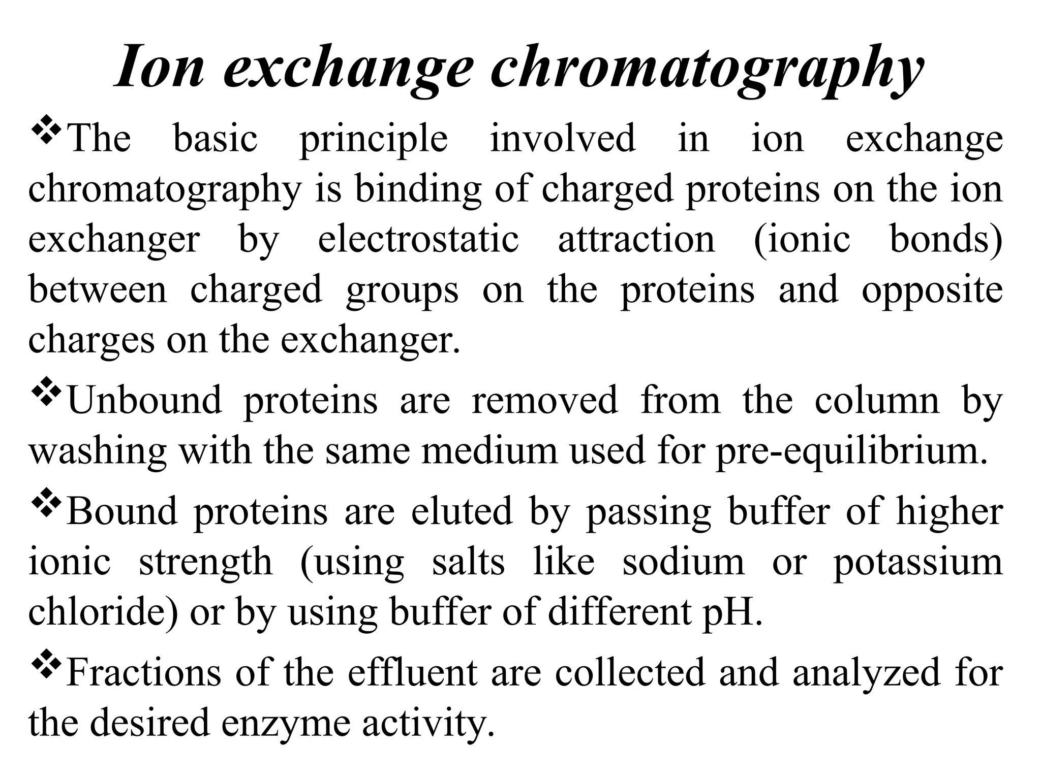Ion exchange chromatography
The basic principle involved in ion exchange
chromatography is binding of charged proteins on the ion
exchanger by electrostatic attraction (ionic bonds)
between charged groups on the proteins and opposite
charges on the exchanger.
Unbound proteins are removed from the column by
washing with the same medium used for pre-equilibrium.
Bound proteins are eluted by passing buffer of higher
ionic strength (using salts like sodium or potassium
chloride) or by using buffer of different pH.
Fractions of the effluent are collected and analyzed for
the desired enzyme activity.
 