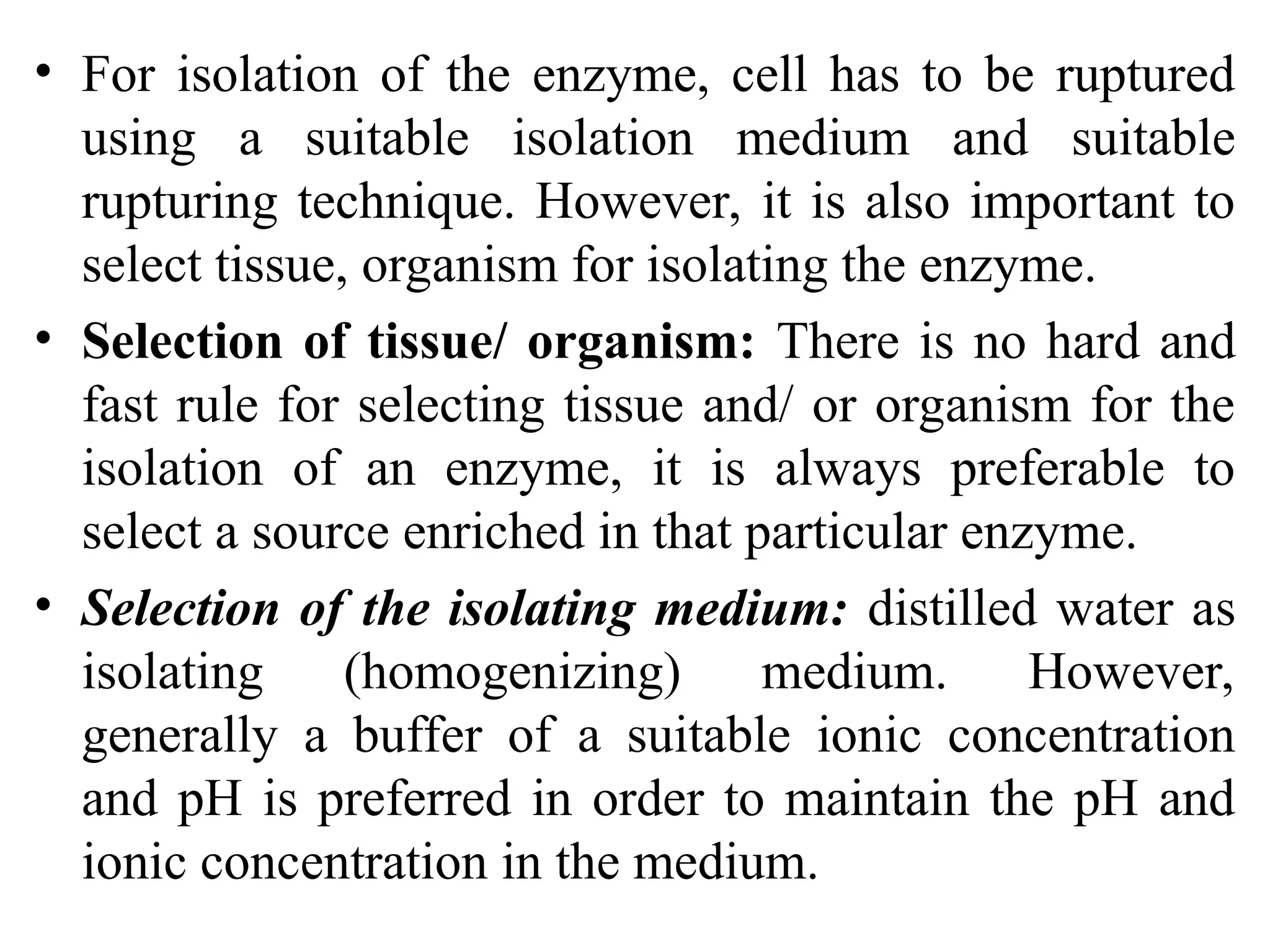 • For isolation of the enzyme, cell has to be ruptured
using a suitable isolation medium and suitable
rupturing technique. However, it is also important to
select tissue, organism for isolating the enzyme.
• Selection of tissue/ organism: There is no hard and
fast rule for selecting tissue and/ or organism for the
isolation of an enzyme, it is always preferable to
select a source enriched in that particular enzyme.
• Selection of the isolating medium: distilled water as
isolating (homogenizing) medium. However,
generally a buffer of a suitable ionic concentration
and pH is preferred in order to maintain the pH and
ionic concentration in the medium.
 