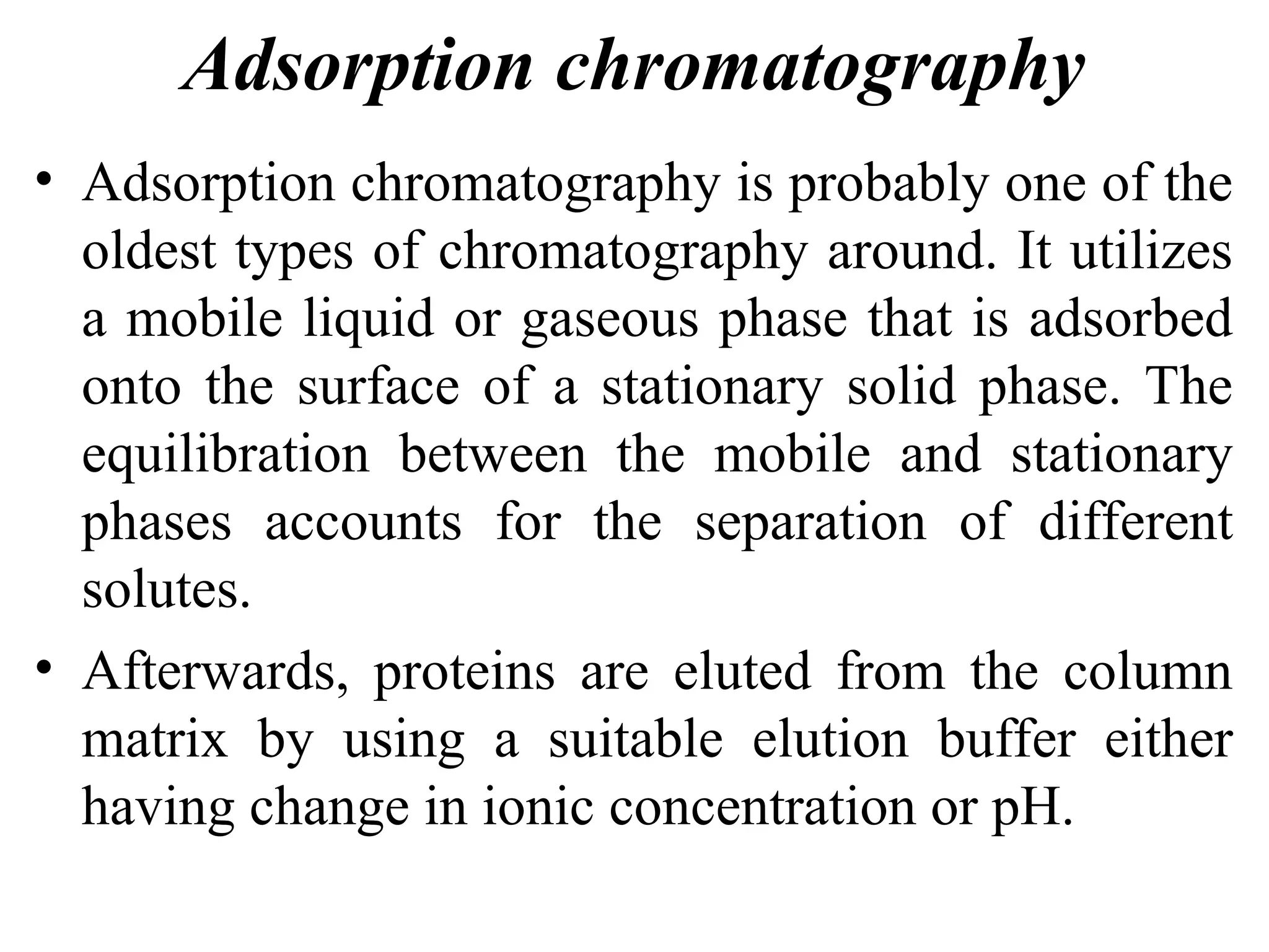 Adsorption chromatography
• Adsorption chromatography is probably one of the
oldest types of chromatography around. It utilizes
a mobile liquid or gaseous phase that is adsorbed
onto the surface of a stationary solid phase. The
equilibration between the mobile and stationary
phases accounts for the separation of different
solutes.
• Afterwards, proteins are eluted from the column
matrix by using a suitable elution buffer either
having change in ionic concentration or pH.
 
