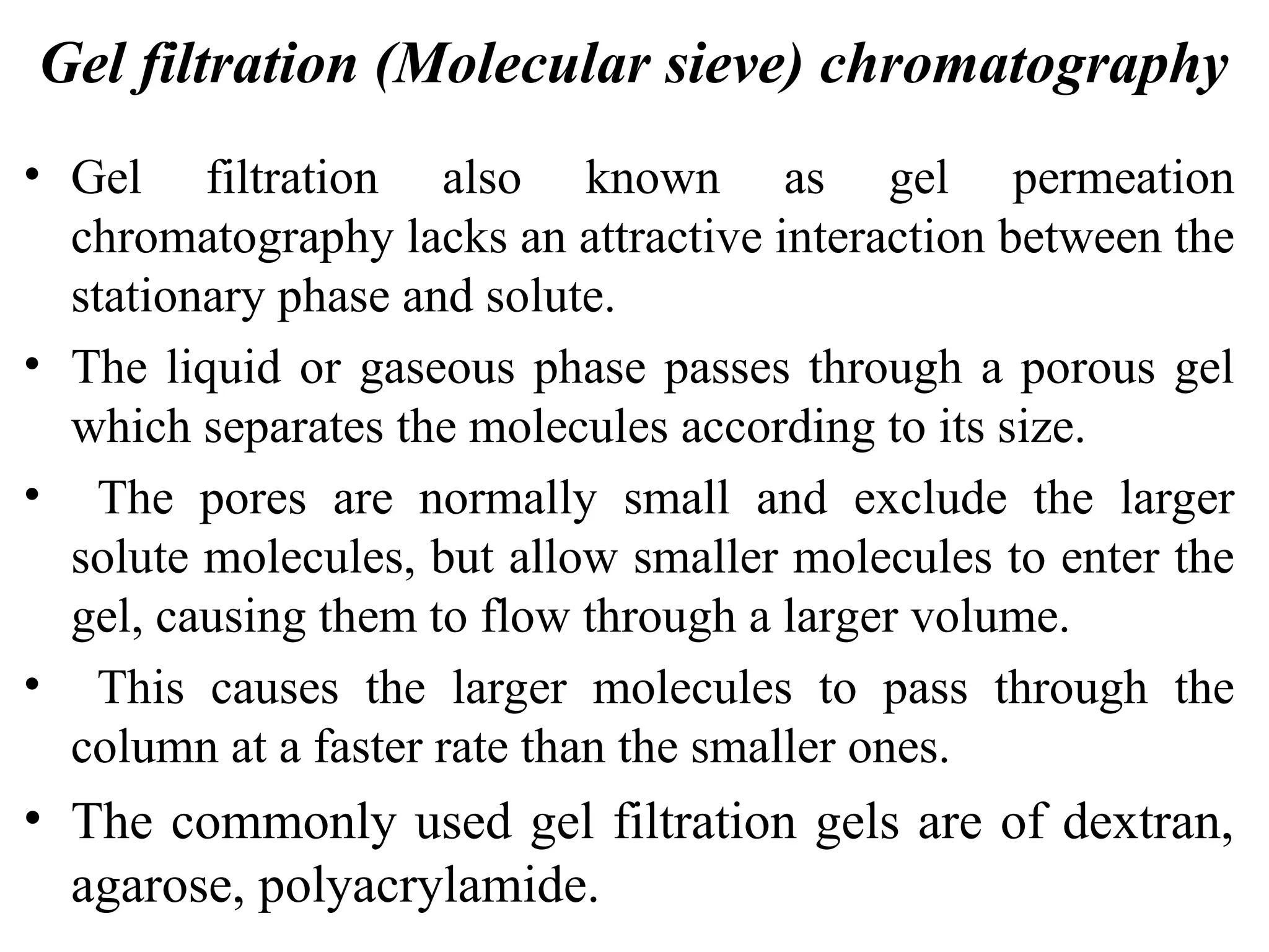 Gel filtration (Molecular sieve) chromatography
• Gel filtration also known as gel permeation
chromatography lacks an attractive interaction between the
stationary phase and solute.
• The liquid or gaseous phase passes through a porous gel
which separates the molecules according to its size.
• The pores are normally small and exclude the larger
solute molecules, but allow smaller molecules to enter the
gel, causing them to flow through a larger volume.
• This causes the larger molecules to pass through the
column at a faster rate than the smaller ones.
• The commonly used gel filtration gels are of dextran,
agarose, polyacrylamide.
 