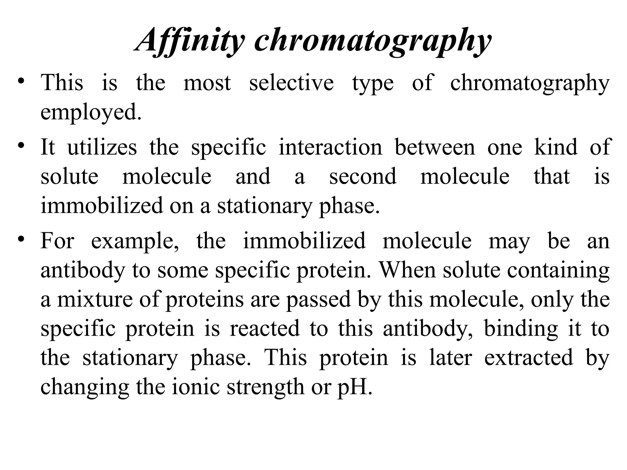 Affinity chromatography
• This is the most selective type of chromatography
employed.
• It utilizes the specific interaction between one kind of
solute molecule and a second molecule that is
immobilized on a stationary phase.
• For example, the immobilized molecule may be an
antibody to some specific protein. When solute containing
a mixture of proteins are passed by this molecule, only the
specific protein is reacted to this antibody, binding it to
the stationary phase. This protein is later extracted by
changing the ionic strength or pH.
 