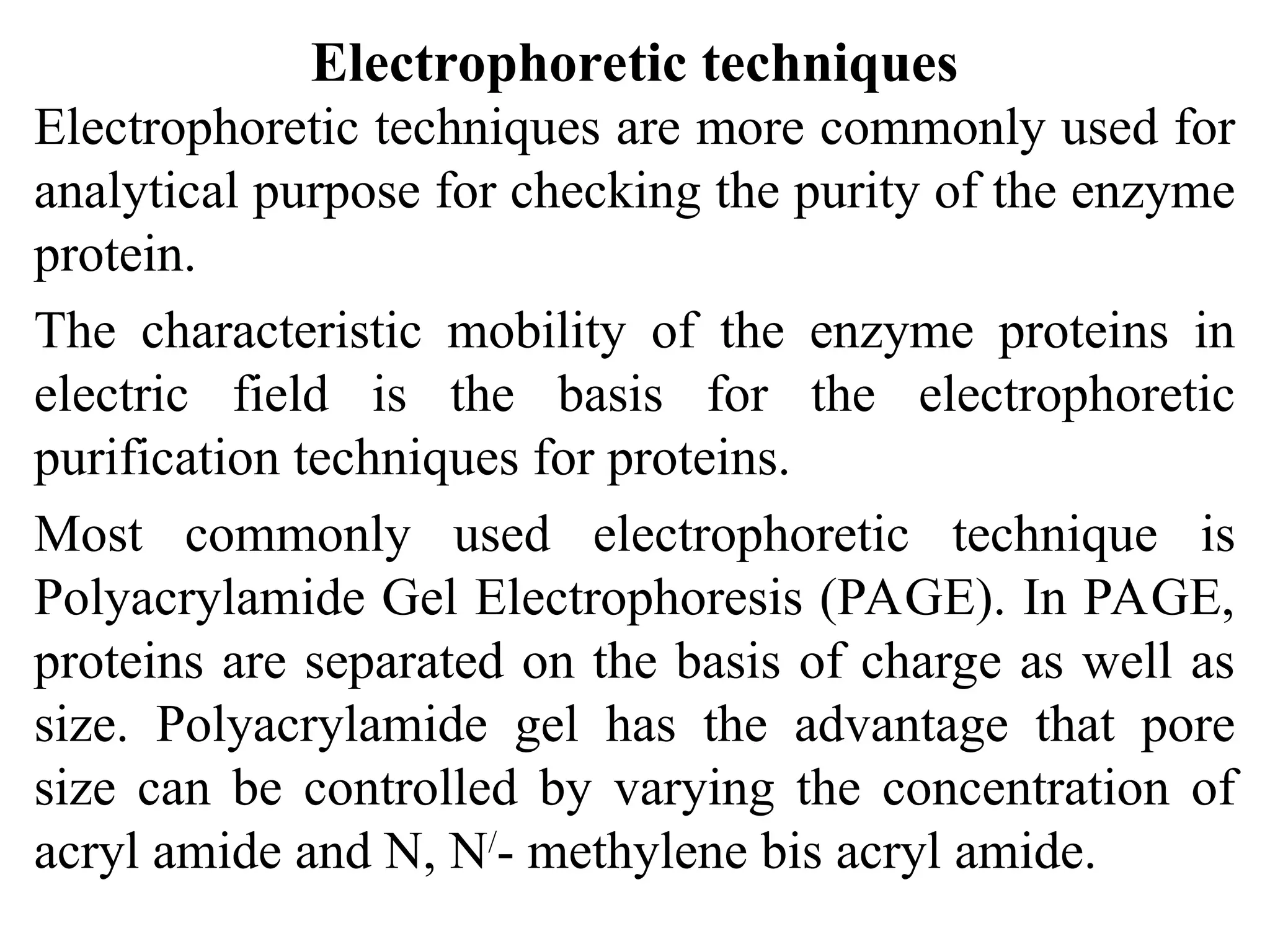 Electrophoretic techniques
Electrophoretic techniques are more commonly used for
analytical purpose for checking the purity of the enzyme
protein.
The characteristic mobility of the enzyme proteins in
electric field is the basis for the electrophoretic
purification techniques for proteins.
Most commonly used electrophoretic technique is
Polyacrylamide Gel Electrophoresis (PAGE). In PAGE,
proteins are separated on the basis of charge as well as
size. Polyacrylamide gel has the advantage that pore
size can be controlled by varying the concentration of
acryl amide and N, N/
- methylene bis acryl amide.
 